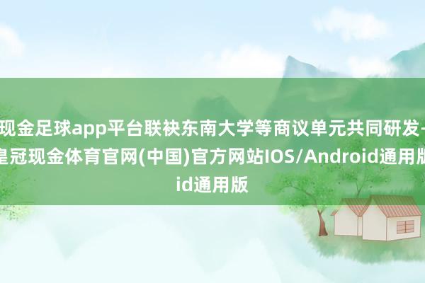 现金足球app平台联袂东南大学等商议单元共同研发-皇冠现金体育官网(中国)官方网站IOS/Android通用版