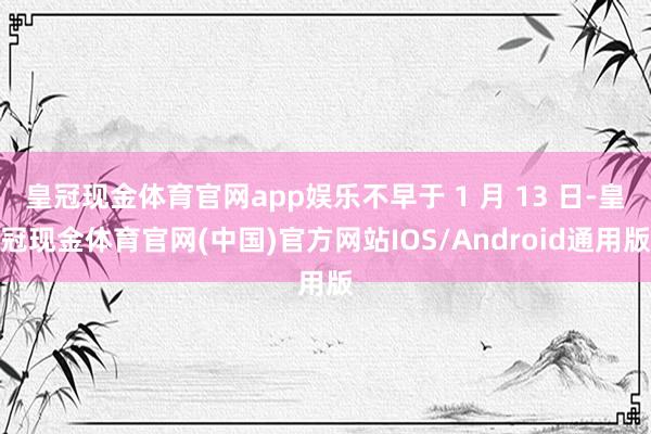 皇冠现金体育官网app娱乐不早于 1 月 13 日-皇冠现金体育官网(中国)官方网站IOS/Android通用版