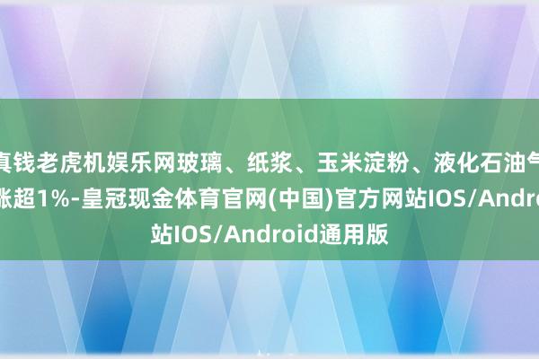 真钱老虎机娱乐网玻璃、纸浆、玉米淀粉、液化石油气、沪镍等涨超1%-皇冠现金体育官网(中国)官方网站IOS/Android通用版