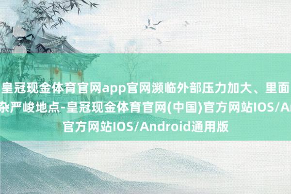 皇冠现金体育官网app官网濒临外部压力加大、里面贫困增加的复杂严峻地点-皇冠现金体育官网(中国)官方网站IOS/Android通用版
