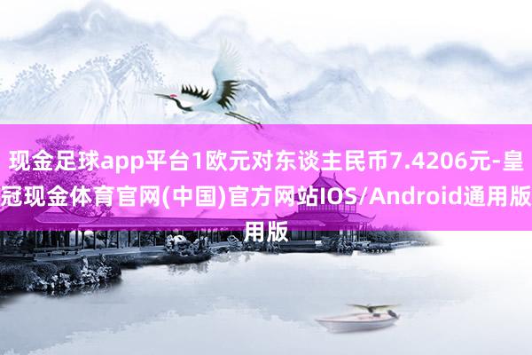 现金足球app平台1欧元对东谈主民币7.4206元-皇冠现金体育官网(中国)官方网站IOS/Android通用版