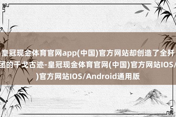 皇冠现金体育官网app(中国)官方网站却创造了全歼好意思军一统共团的干戈古迹-皇冠现金体育官网(中国)官方网站IOS/Android通用版