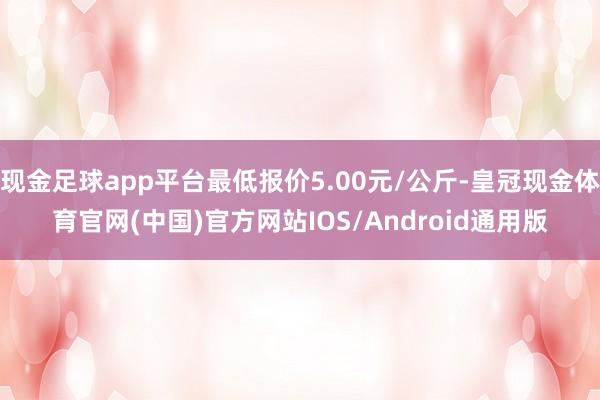 现金足球app平台最低报价5.00元/公斤-皇冠现金体育官网(中国)官方网站IOS/Android通用版