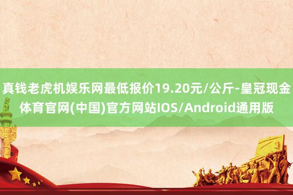 真钱老虎机娱乐网最低报价19.20元/公斤-皇冠现金体育官网(中国)官方网站IOS/Android通用版