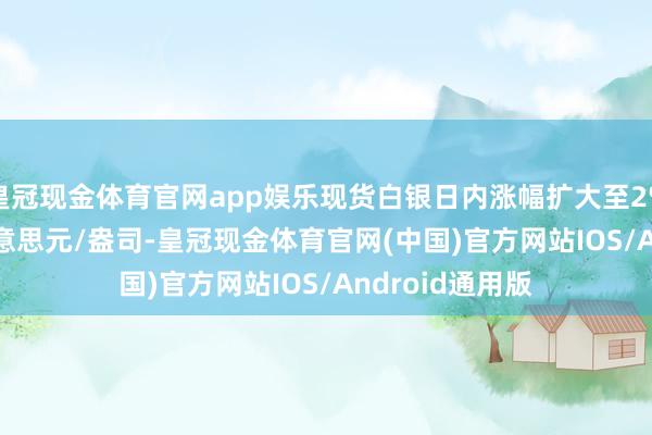 皇冠现金体育官网app娱乐现货白银日内涨幅扩大至2% 现报30.49好意思元/盎司-皇冠现金体育官网(中国)官方网站IOS/Android通用版