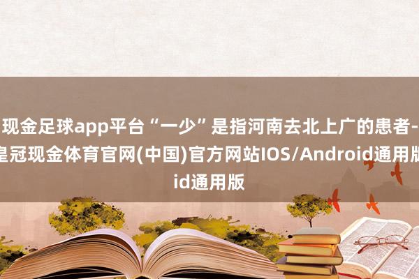 现金足球app平台“一少”是指河南去北上广的患者-皇冠现金体育官网(中国)官方网站IOS/Android通用版