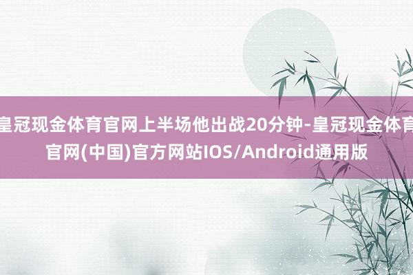 皇冠现金体育官网上半场他出战20分钟-皇冠现金体育官网(中国)官方网站IOS/Android通用版