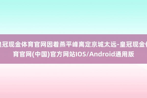 皇冠现金体育官网因着燕平峰离定京城太远-皇冠现金体育官网(中国)官方网站IOS/Android通用版