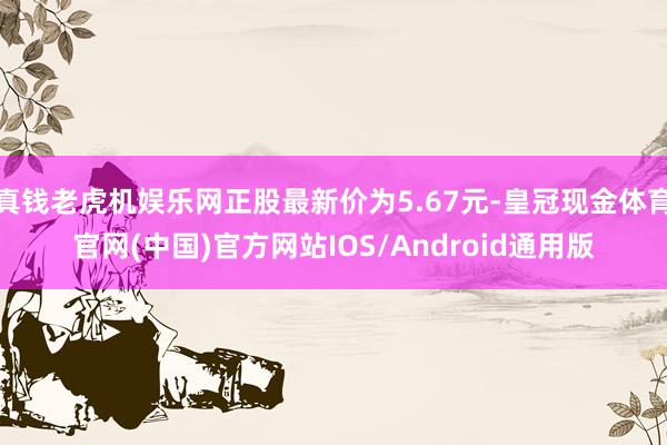 真钱老虎机娱乐网正股最新价为5.67元-皇冠现金体育官网(中国)官方网站IOS/Android通用版