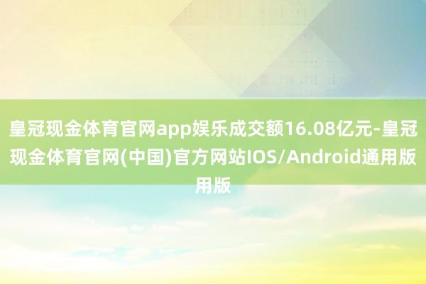 皇冠现金体育官网app娱乐成交额16.08亿元-皇冠现金体育官网(中国)官方网站IOS/Android通用版