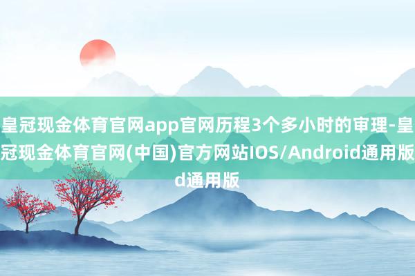 皇冠现金体育官网app官网历程3个多小时的审理-皇冠现金体育官网(中国)官方网站IOS/Android通用版