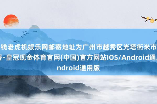 真钱老虎机娱乐网邮寄地址为广州市越秀区光塔街米市路58号-皇冠现金体育官网(中国)官方网站IOS/Android通用版
