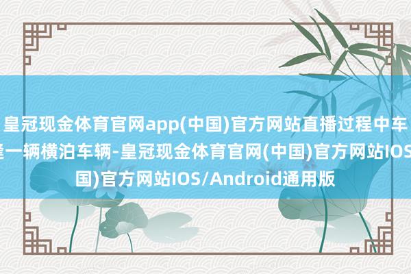 皇冠现金体育官网app(中国)官方网站直播过程中车辆在收费站前遭逢一辆横泊车辆-皇冠现金体育官网(中国)官方网站IOS/Android通用版