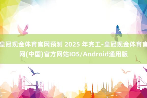 皇冠现金体育官网预测 2025 年完工-皇冠现金体育官网(中国)官方网站IOS/Android通用版
