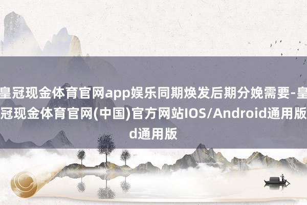 皇冠现金体育官网app娱乐同期焕发后期分娩需要-皇冠现金体育官网(中国)官方网站IOS/Android通用版