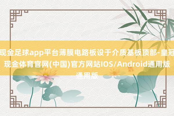 现金足球app平台薄膜电路板设于介质基板顶部-皇冠现金体育官网(中国)官方网站IOS/Android通用版