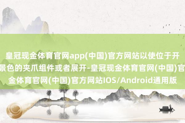 皇冠现金体育官网app(中国)官方网站以使位于开合机构上方处于夹握景色的夹爪组件或者展开-皇冠现金体育官网(中国)官方网站IOS/Android通用版