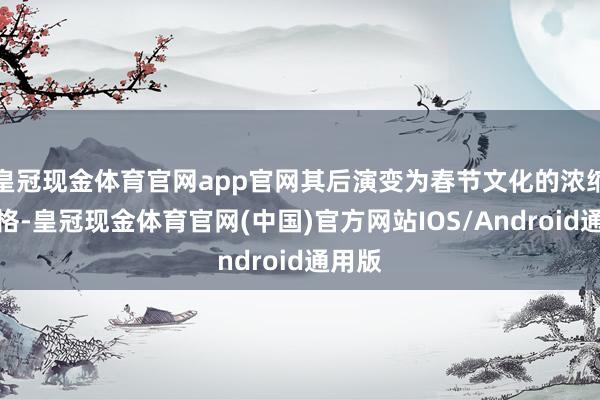 皇冠现金体育官网app官网其后演变为春节文化的浓缩和定格-皇冠现金体育官网(中国)官方网站IOS/Android通用版