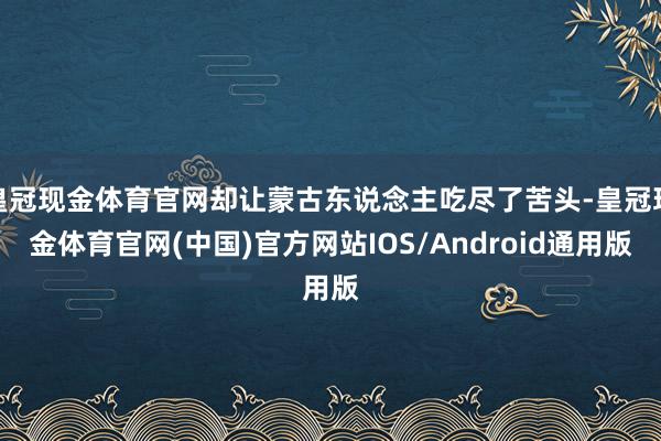 皇冠现金体育官网却让蒙古东说念主吃尽了苦头-皇冠现金体育官网(中国)官方网站IOS/Android通用版