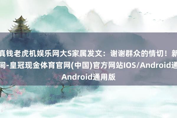 真钱老虎机娱乐网大S家属发文：谢谢群众的情切！新年期间-皇冠现金体育官网(中国)官方网站IOS/Android通用版