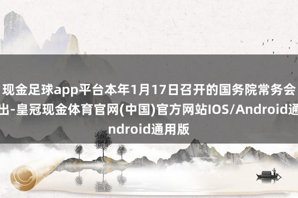 现金足球app平台本年1月17日召开的国务院常务会议指出-皇冠现金体育官网(中国)官方网站IOS/Android通用版