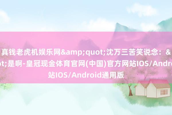 真钱老虎机娱乐网&quot;沈万三苦笑说念：&quot;是啊-皇冠现金体育官网(中国)官方网站IOS/Android通用版