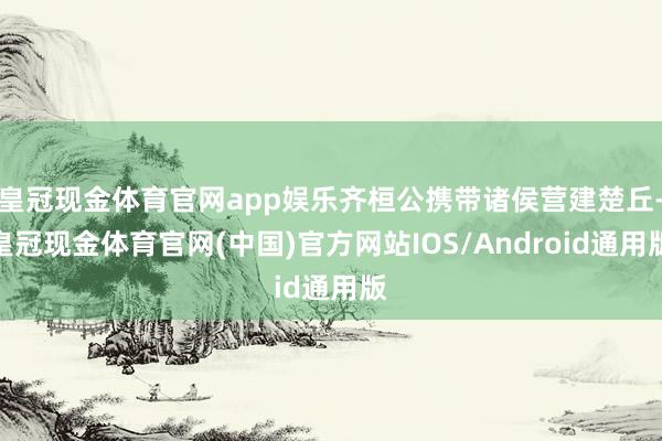 皇冠现金体育官网app娱乐齐桓公携带诸侯营建楚丘-皇冠现金体育官网(中国)官方网站IOS/Android通用版