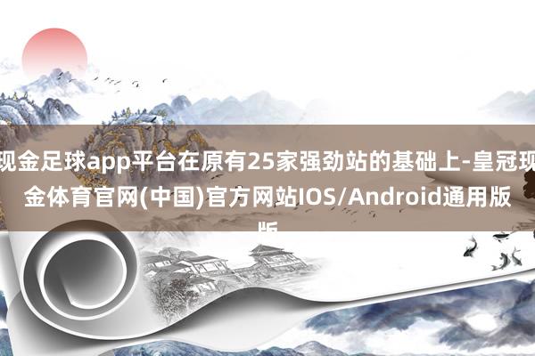 现金足球app平台在原有25家强劲站的基础上-皇冠现金体育官网(中国)官方网站IOS/Android通用版