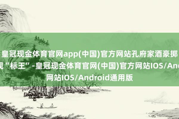 皇冠现金体育官网app(中国)官方网站孔府家酒豪掷千万成为央视“标王”-皇冠现金体育官网(中国)官方网站IOS/Android通用版