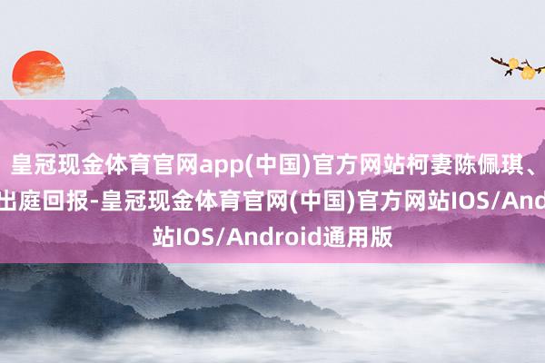 皇冠现金体育官网app(中国)官方网站柯妻陈佩琪、柯母何瑞英出庭回报-皇冠现金体育官网(中国)官方网站IOS/Android通用版