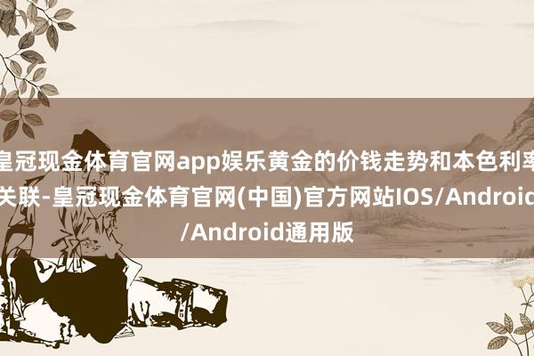 皇冠现金体育官网app娱乐黄金的价钱走势和本色利率高度负关联-皇冠现金体育官网(中国)官方网站IOS/Android通用版
