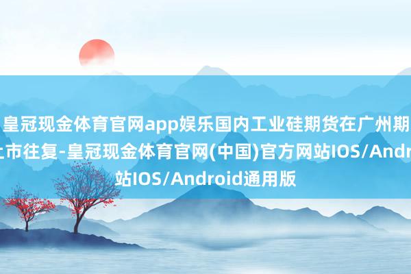 皇冠现金体育官网app娱乐国内工业硅期货在广州期货往复所上市往复-皇冠现金体育官网(中国)官方网站IOS/Android通用版