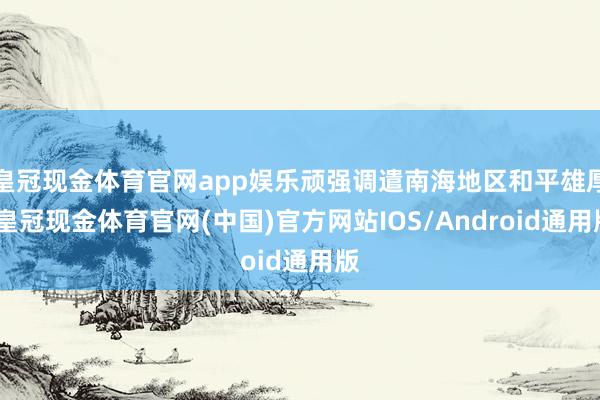 皇冠现金体育官网app娱乐顽强调遣南海地区和平雄厚-皇冠现金体育官网(中国)官方网站IOS/Android通用版