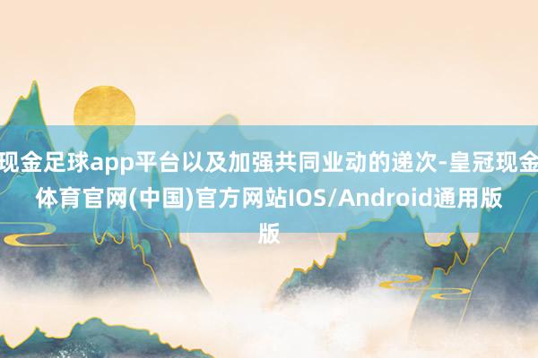 现金足球app平台以及加强共同业动的递次-皇冠现金体育官网(中国)官方网站IOS/Android通用版