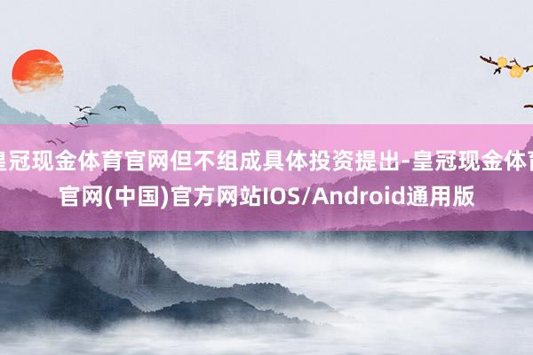 皇冠现金体育官网但不组成具体投资提出-皇冠现金体育官网(中国)官方网站IOS/Android通用版