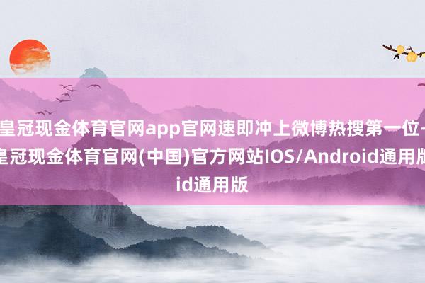 皇冠现金体育官网app官网速即冲上微博热搜第一位-皇冠现金体育官网(中国)官方网站IOS/Android通用版