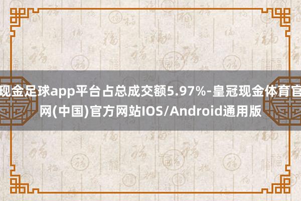 现金足球app平台占总成交额5.97%-皇冠现金体育官网(中国)官方网站IOS/Android通用版