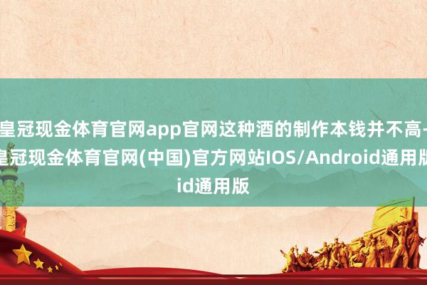 皇冠现金体育官网app官网这种酒的制作本钱并不高-皇冠现金体育官网(中国)官方网站IOS/Android通用版