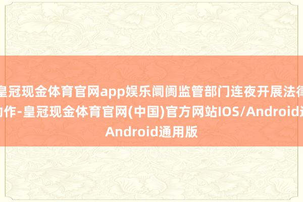 皇冠现金体育官网app娱乐阛阓监管部门连夜开展法律讲明动作-皇冠现金体育官网(中国)官方网站IOS/Android通用版