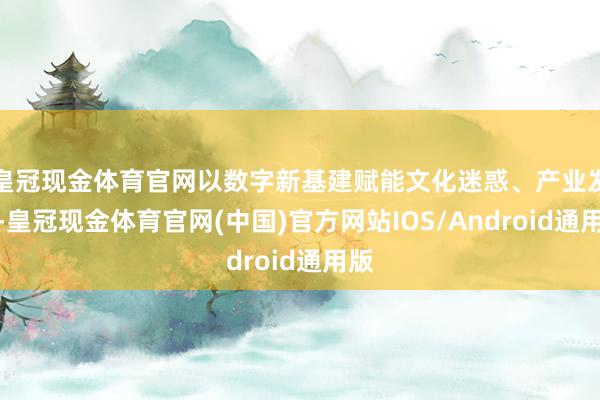 皇冠现金体育官网以数字新基建赋能文化迷惑、产业发展-皇冠现金体育官网(中国)官方网站IOS/Android通用版