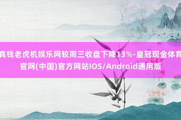 真钱老虎机娱乐网较周三收盘下降13%-皇冠现金体育官网(中国)官方网站IOS/Android通用版
