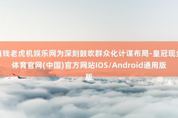 真钱老虎机娱乐网为深刻鼓吹群众化计谋布局-皇冠现金体育官网(中国)官方网站IOS/Android通用版