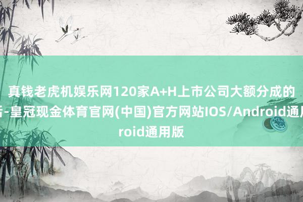 真钱老虎机娱乐网　　120家A+H上市公司大额分成的背后-皇冠现金体育官网(中国)官方网站IOS/Android通用版