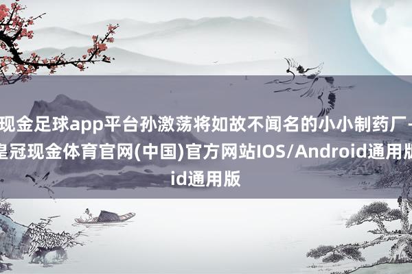 现金足球app平台孙激荡将如故不闻名的小小制药厂-皇冠现金体育官网(中国)官方网站IOS/Android通用版
