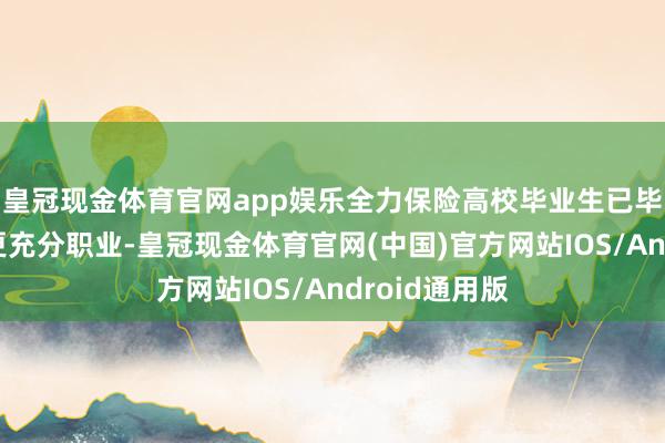 皇冠现金体育官网app娱乐全力保险高校毕业生已毕更高质料、更充分职业-皇冠现金体育官网(中国)官方网站IOS/Android通用版