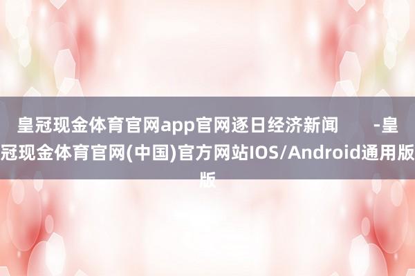 皇冠现金体育官网app官网逐日经济新闻       -皇冠现金体育官网(中国)官方网站IOS/Android通用版