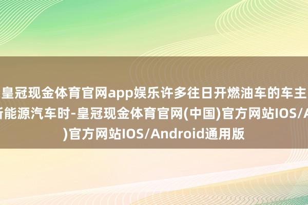 皇冠现金体育官网app娱乐许多往日开燃油车的车主在刚运转驾驶新能源汽车时-皇冠现金体育官网(中国)官方网站IOS/Android通用版